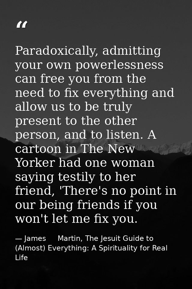 Paradoxically, admitting your own powerlessness can free you from the need to fix everything and allow us to be truly pr — James     Martin, The Jesuit Guide to (Almost) Everything: A Spirituality for Real Life