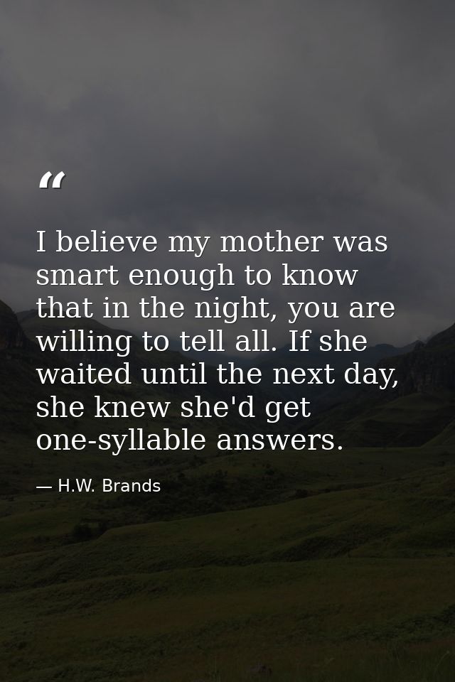 I believe my mother was smart enough to know that in the night, you are willing to tell all. If she waited until the nex — H.W. Brands