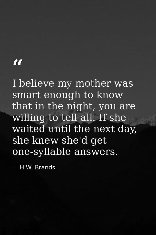 I believe my mother was smart enough to know that in the night, you are willing to tell all. If she waited until the nex — H.W. Brands