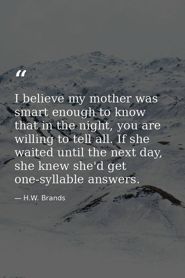 I believe my mother was smart enough to know that in the night, you are willing to tell all. If she waited until the nex — H.W. Brands
