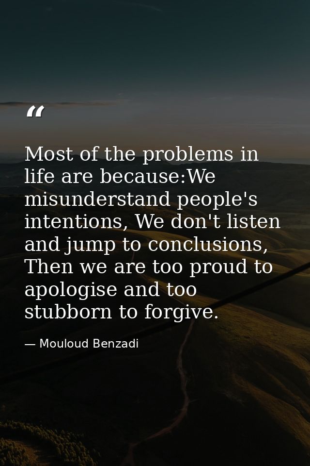 Most of the problems in life are because:We misunderstand people's intentions, We don't listen and jump to conclusions,  — Mouloud Benzadi