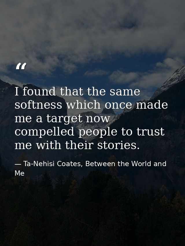 I found that the same softness which once made me a target now compelled people to trust me with their stories. — Ta-Nehisi Coates, Between the World and Me