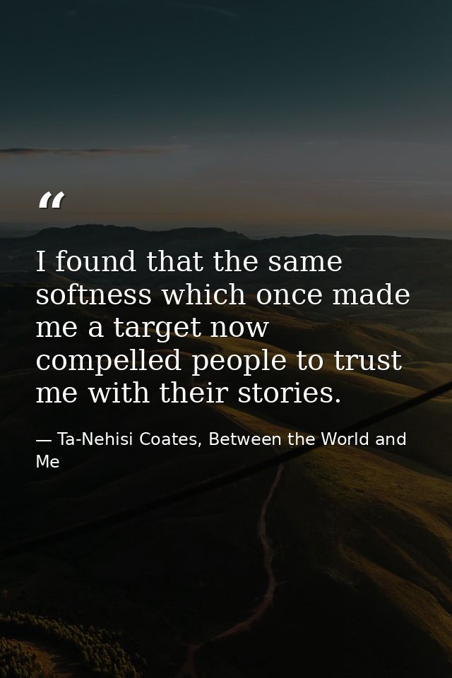I found that the same softness which once made me a target now compelled people to trust me with their stories. — Ta-Nehisi Coates, Between the World and Me