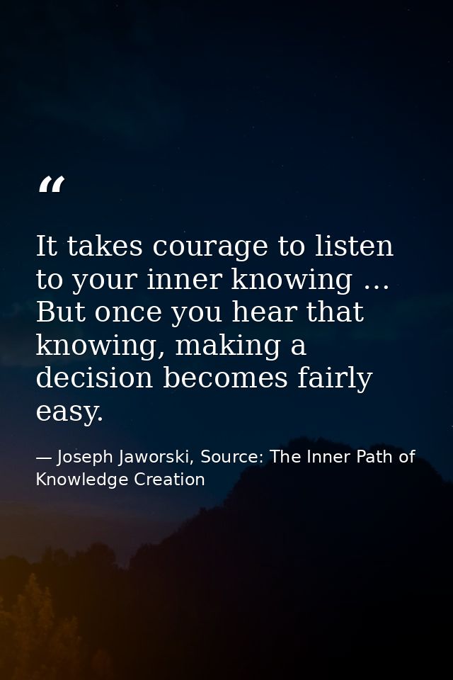 It takes courage to listen to your inner knowing … But once you hear that knowing, making a decision becomes fairly easy — Joseph Jaworski, Source: The Inner Path of Knowledge Creation