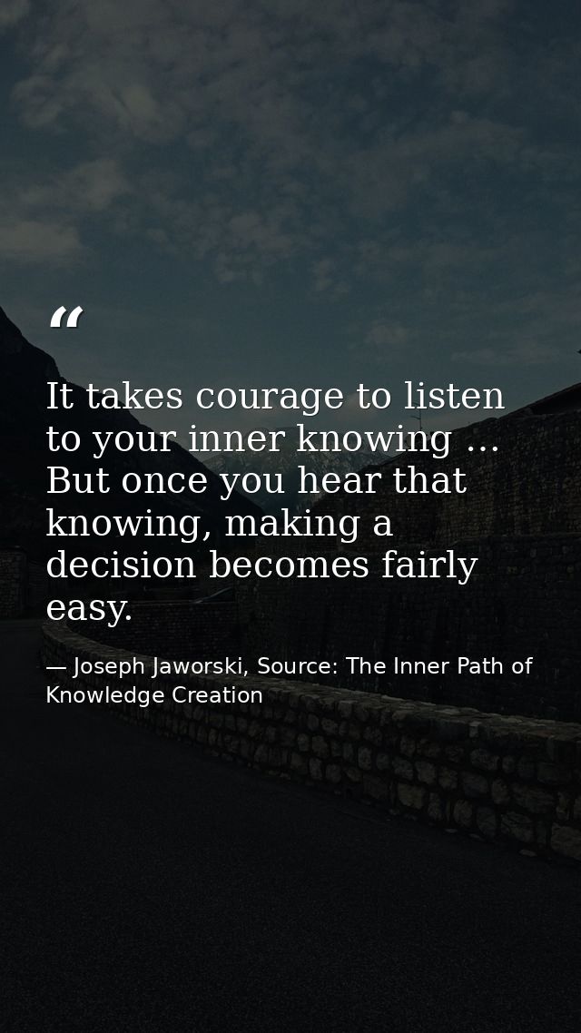 It takes courage to listen to your inner knowing … But once you hear that knowing, making a decision becomes fairly easy — Joseph Jaworski, Source: The Inner Path of Knowledge Creation