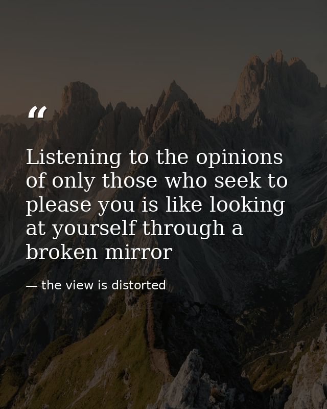 Listening to the opinions of only those who seek to please you is like looking at yourself through a broken mirror — the view is distorted