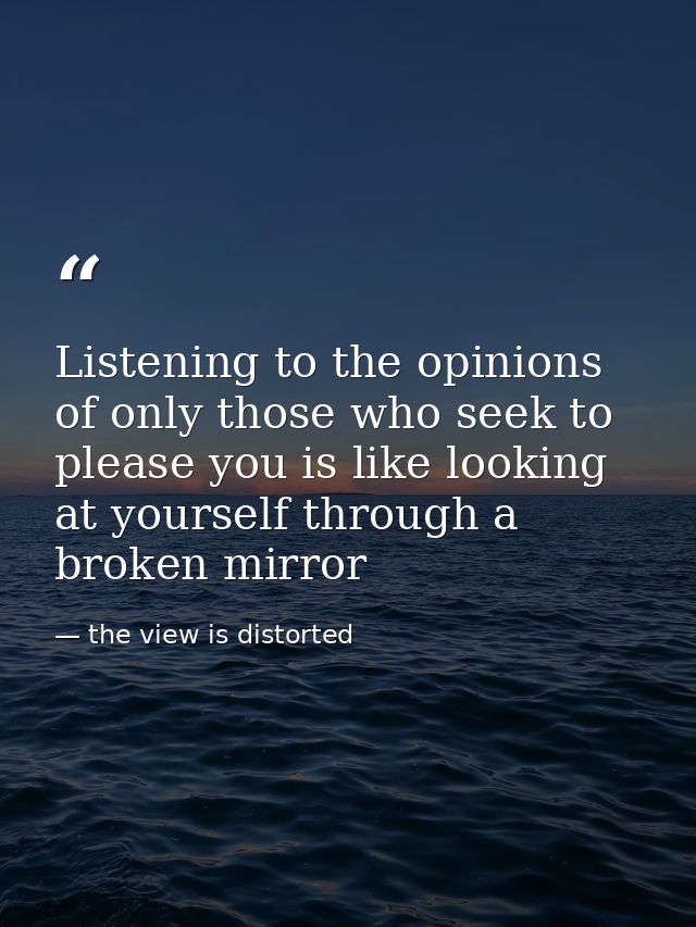 Listening to the opinions of only those who seek to please you is like looking at yourself through a broken mirror — the view is distorted