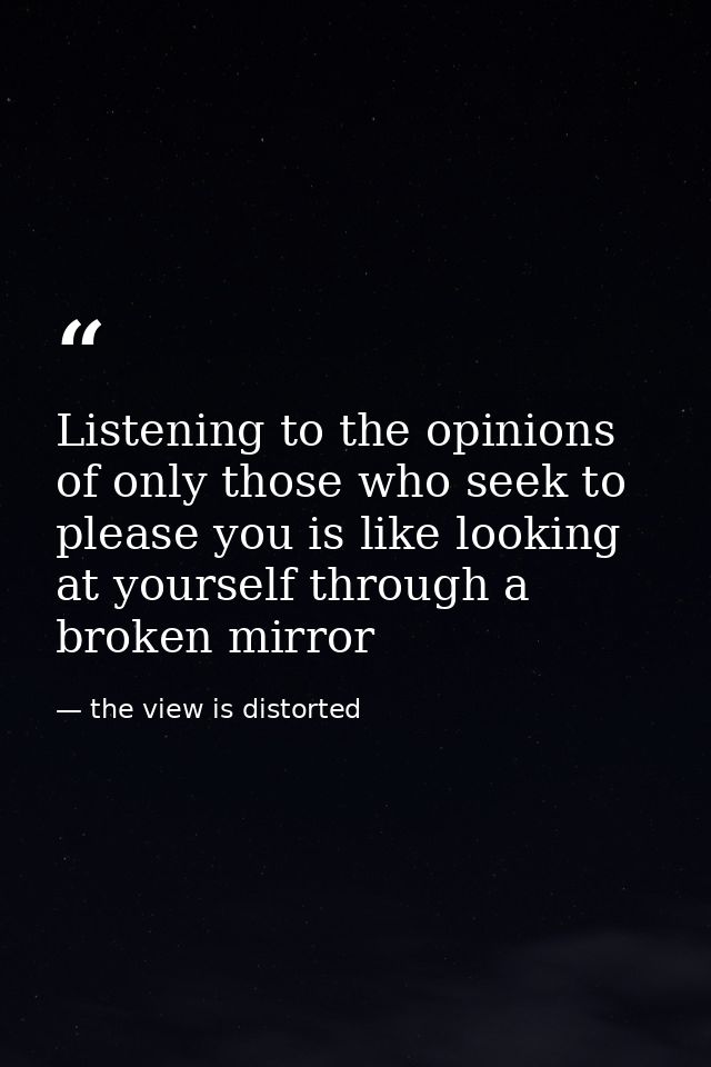 Listening to the opinions of only those who seek to please you is like looking at yourself through a broken mirror — the view is distorted