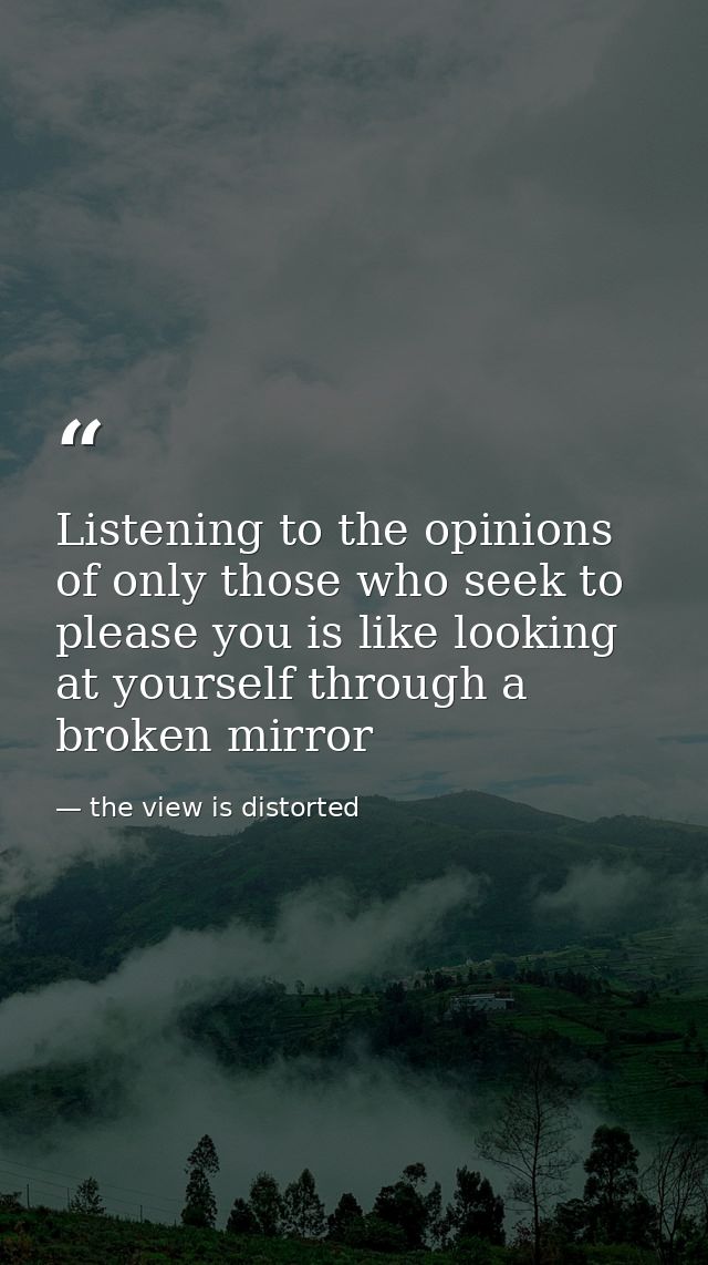 Listening to the opinions of only those who seek to please you is like looking at yourself through a broken mirror — the view is distorted