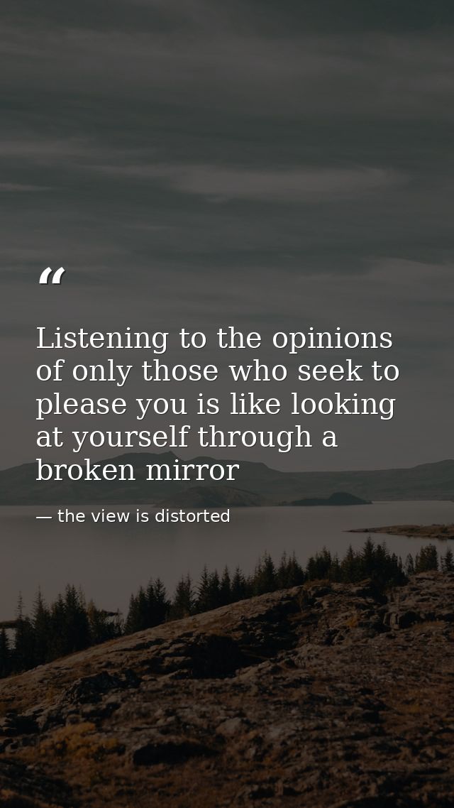 Listening to the opinions of only those who seek to please you is like looking at yourself through a broken mirror — the view is distorted