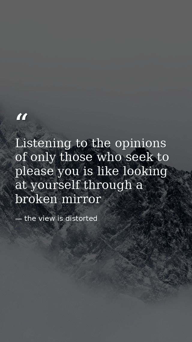 Listening to the opinions of only those who seek to please you is like looking at yourself through a broken mirror — the view is distorted