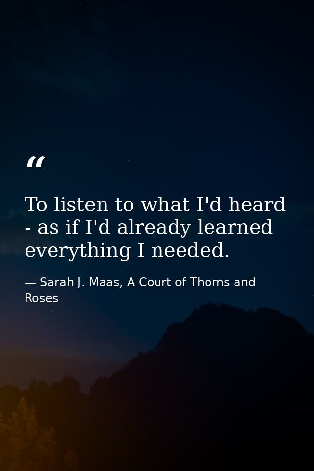 To listen to what I'd heard - as if I'd already learned everything I needed. — Sarah J. Maas, A Court of Thorns and Roses
