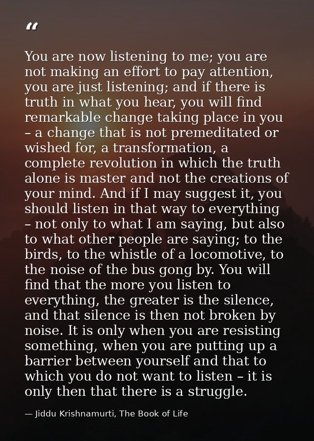 You are now listening to me; you are not making an effort to pay attention, you are just listening; and if there is trut — Jiddu Krishnamurti, The Book of Life