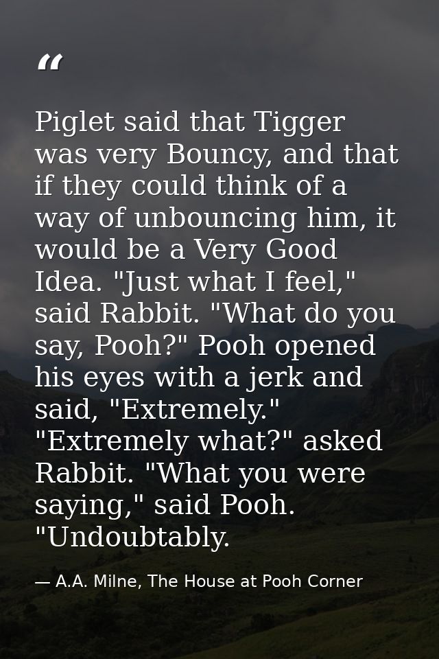 Piglet said that Tigger was very Bouncy, and that if they could think of a way of unbouncing him, it would be a Very Goo — A.A. Milne, The House at Pooh Corner