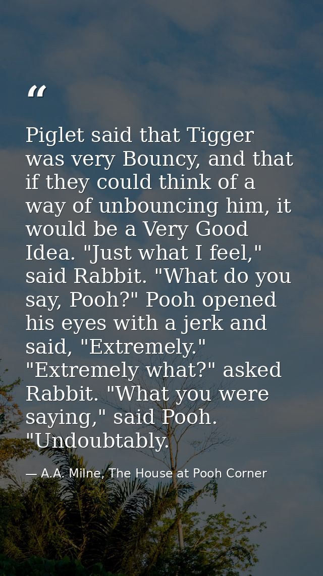 Piglet said that Tigger was very Bouncy, and that if they could think of a way of unbouncing him, it would be a Very Goo — A.A. Milne, The House at Pooh Corner