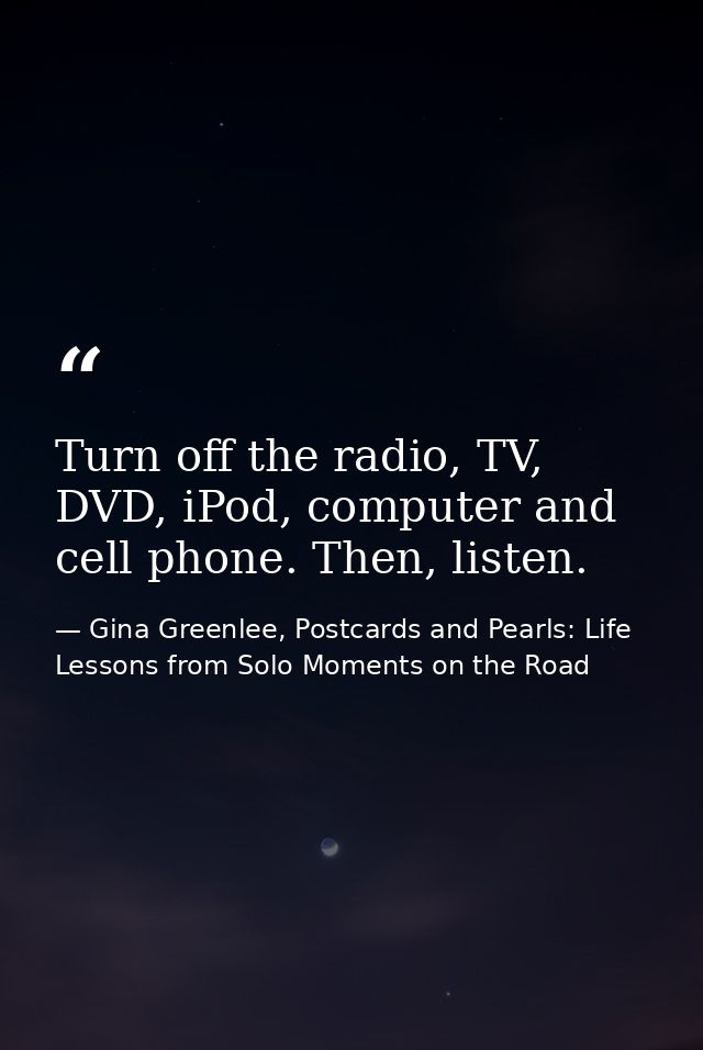 Turn off the radio, TV, DVD, iPod, computer and cell phone. Then, listen. — Gina Greenlee, Postcards and Pearls: Life Lessons from Solo Moments on the Road