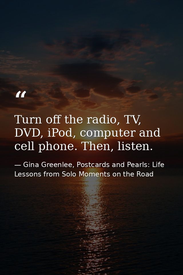 Turn off the radio, TV, DVD, iPod, computer and cell phone. Then, listen. — Gina Greenlee, Postcards and Pearls: Life Lessons from Solo Moments on the Road