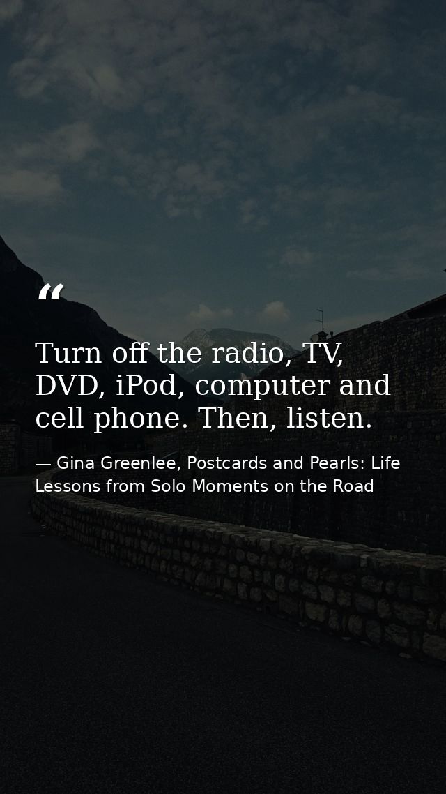 Turn off the radio, TV, DVD, iPod, computer and cell phone. Then, listen. — Gina Greenlee, Postcards and Pearls: Life Lessons from Solo Moments on the Road