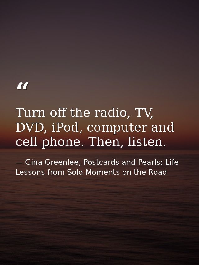 Turn off the radio, TV, DVD, iPod, computer and cell phone. Then, listen. — Gina Greenlee, Postcards and Pearls: Life Lessons from Solo Moments on the Road