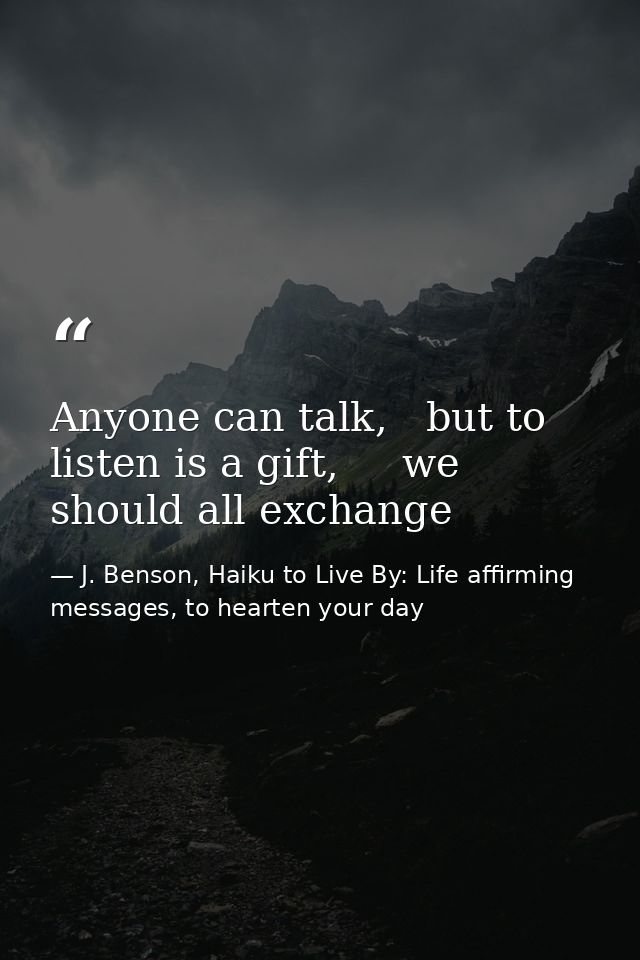 Anyone can talk,   but to listen is a gift,     we should all exchange — J. Benson, Haiku to Live By: Life affirming messages, to hearten your day