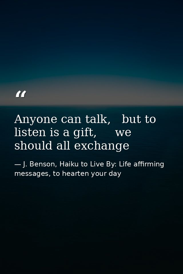 Anyone can talk,   but to listen is a gift,     we should all exchange — J. Benson, Haiku to Live By: Life affirming messages, to hearten your day