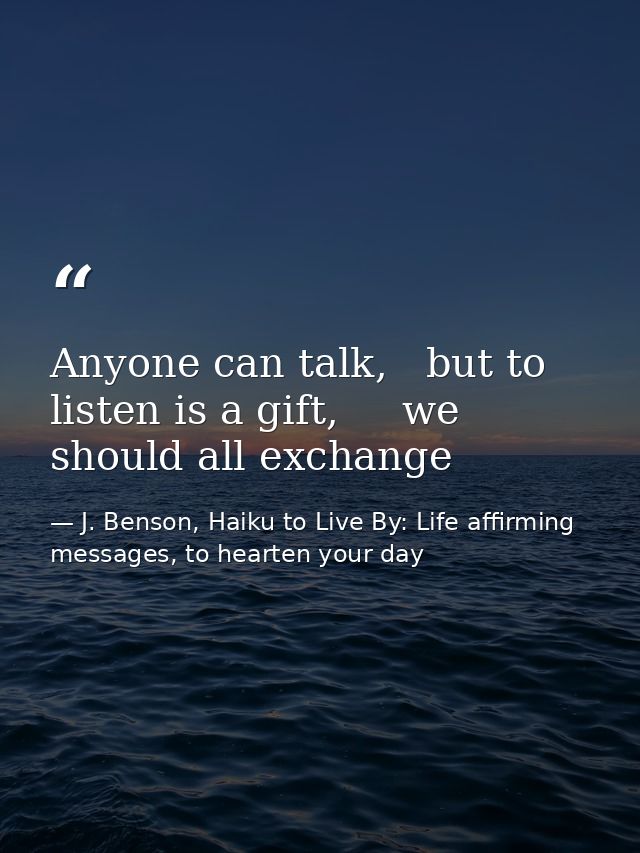 Anyone can talk,   but to listen is a gift,     we should all exchange — J. Benson, Haiku to Live By: Life affirming messages, to hearten your day