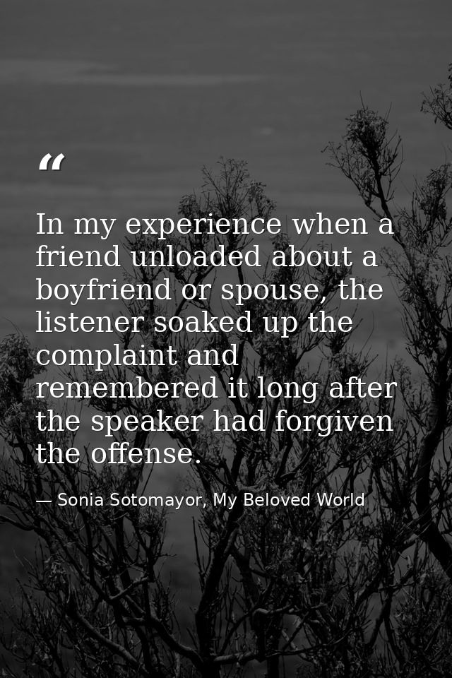 In my experience when a friend unloaded about a boyfriend or spouse, the listener soaked up the complaint and remembered — Sonia Sotomayor, My Beloved World