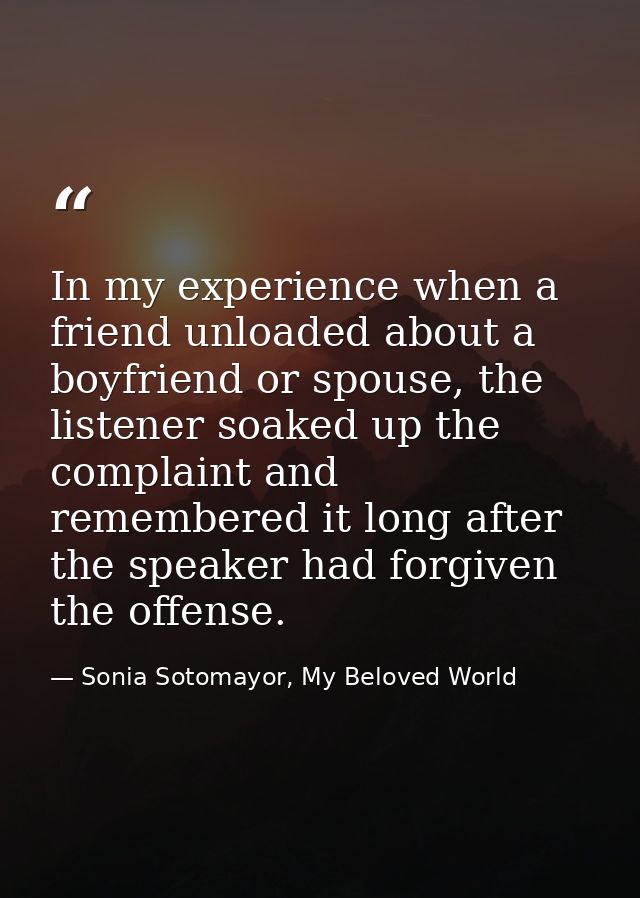 In my experience when a friend unloaded about a boyfriend or spouse, the listener soaked up the complaint and remembered — Sonia Sotomayor, My Beloved World