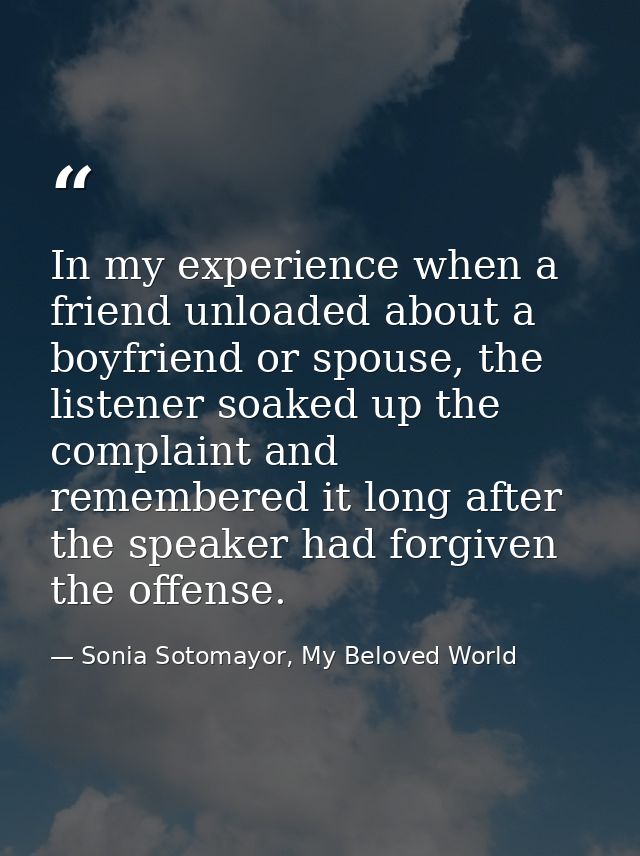 In my experience when a friend unloaded about a boyfriend or spouse, the listener soaked up the complaint and remembered — Sonia Sotomayor, My Beloved World