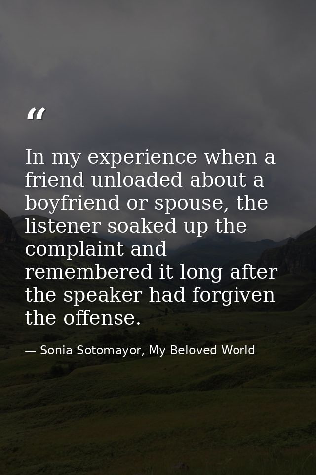 In my experience when a friend unloaded about a boyfriend or spouse, the listener soaked up the complaint and remembered — Sonia Sotomayor, My Beloved World