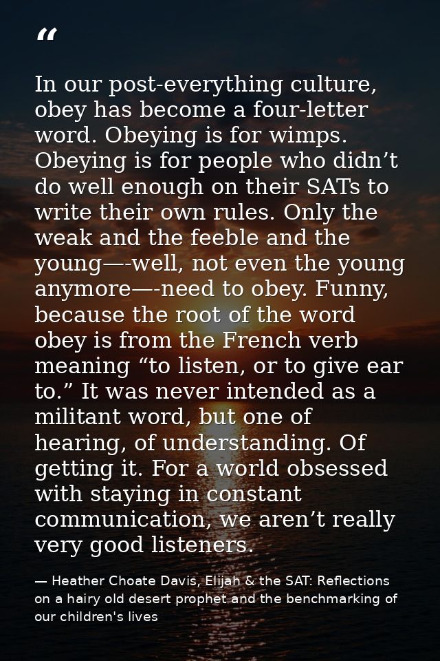 In our post-everything culture, obey has become a four-letter word. Obeying is for wimps. Obeying is for people who didn — Heather Choate Davis, Elijah & the SAT: Reflections on a hairy old desert prophet and the benchmarking of our children's lives