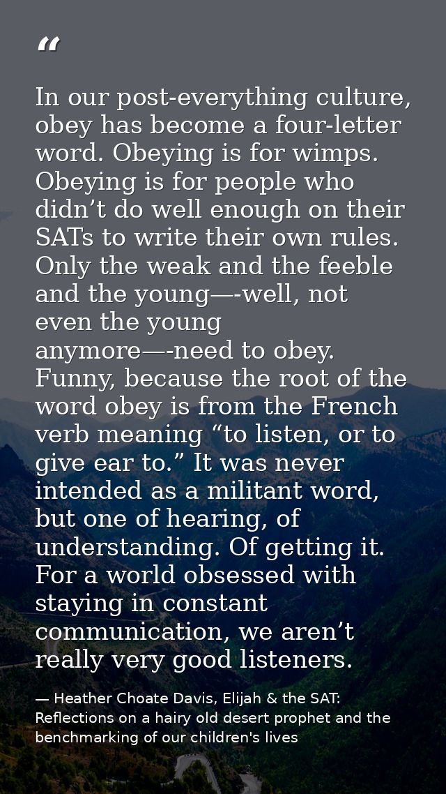 In our post-everything culture, obey has become a four-letter word. Obeying is for wimps. Obeying is for people who didn — Heather Choate Davis, Elijah & the SAT: Reflections on a hairy old desert prophet and the benchmarking of our children's lives