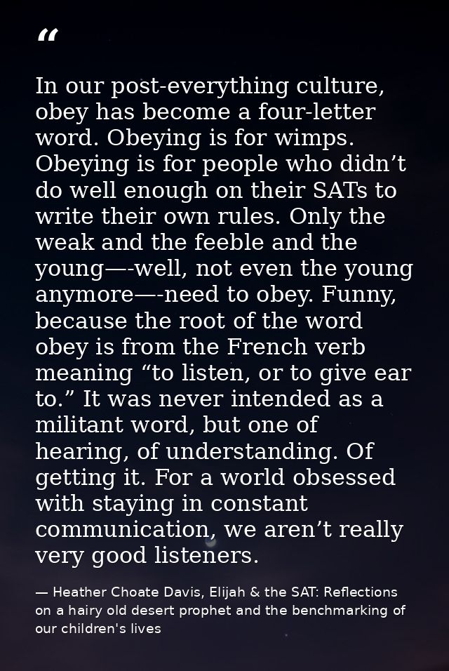 In our post-everything culture, obey has become a four-letter word. Obeying is for wimps. Obeying is for people who didn — Heather Choate Davis, Elijah & the SAT: Reflections on a hairy old desert prophet and the benchmarking of our children's lives