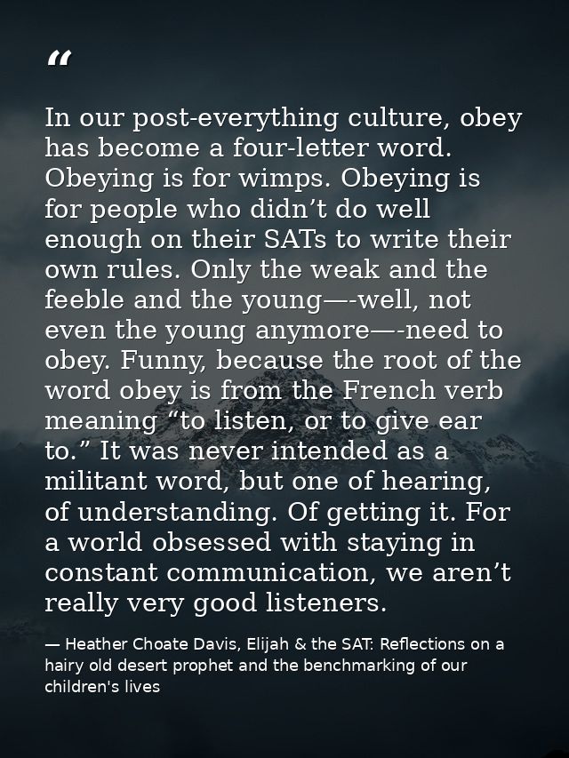 In our post-everything culture, obey has become a four-letter word. Obeying is for wimps. Obeying is for people who didn — Heather Choate Davis, Elijah & the SAT: Reflections on a hairy old desert prophet and the benchmarking of our children's lives