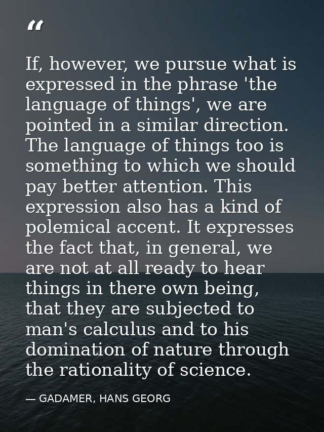 If, however, we pursue what is expressed in the phrase 'the language of things', we are pointed in a similar direction.  — GADAMER, HANS GEORG