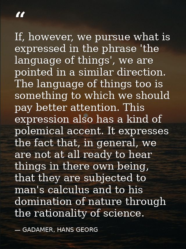 If, however, we pursue what is expressed in the phrase 'the language of things', we are pointed in a similar direction.  — GADAMER, HANS GEORG
