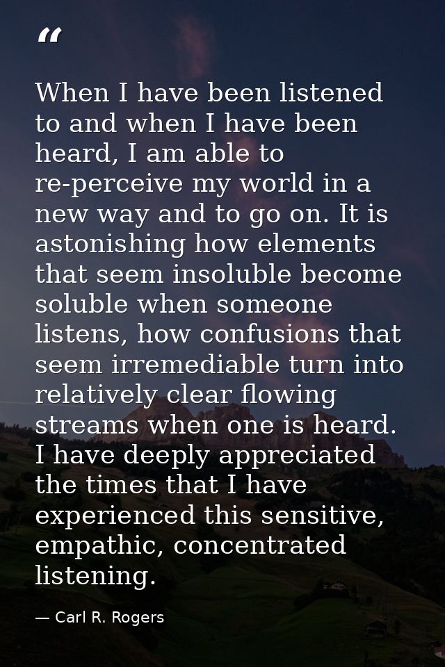 When I have been listened to and when I have been heard, I am able to re-perceive my world in a new way and to go on. It — Carl R. Rogers