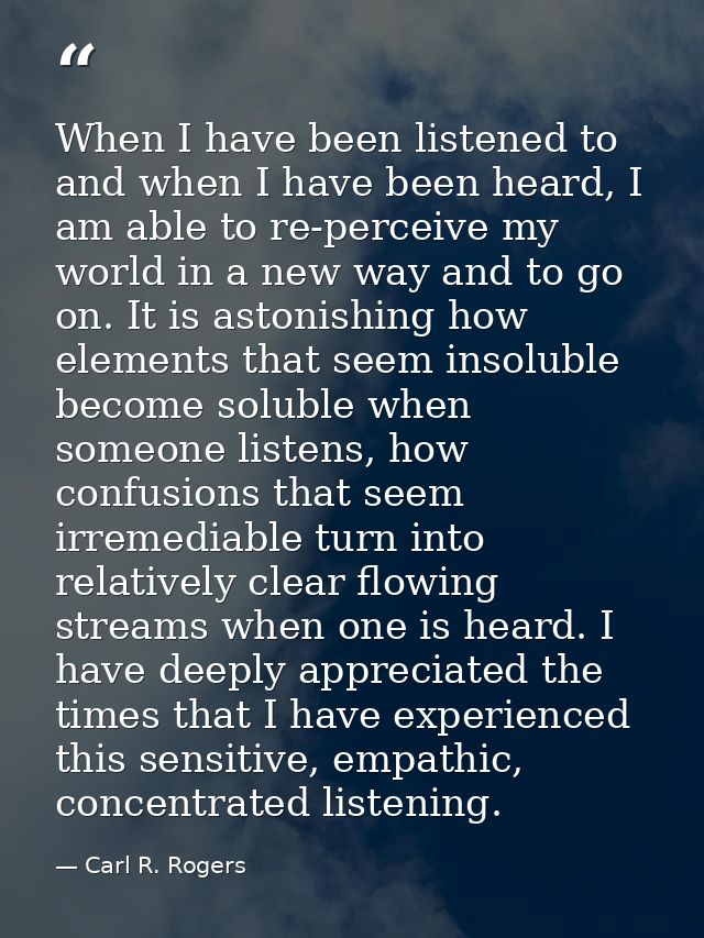When I have been listened to and when I have been heard, I am able to re-perceive my world in a new way and to go on. It — Carl R. Rogers