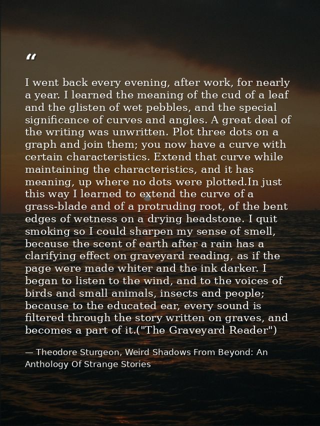 I went back every evening, after work, for nearly a year. I learned the meaning of the cud of a leaf and the glisten of  — Theodore Sturgeon, Weird Shadows From Beyond: An Anthology Of Strange Stories