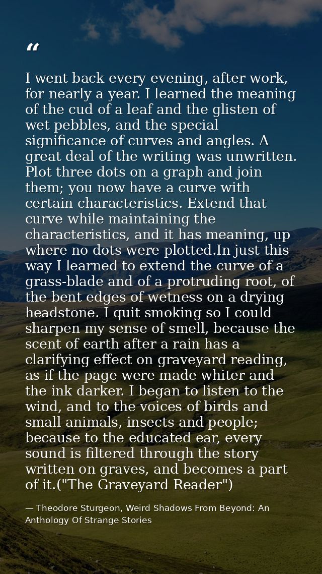 I went back every evening, after work, for nearly a year. I learned the meaning of the cud of a leaf and the glisten of  — Theodore Sturgeon, Weird Shadows From Beyond: An Anthology Of Strange Stories