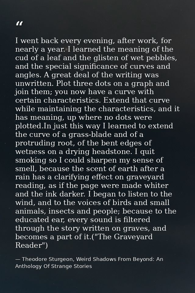I went back every evening, after work, for nearly a year. I learned the meaning of the cud of a leaf and the glisten of  — Theodore Sturgeon, Weird Shadows From Beyond: An Anthology Of Strange Stories