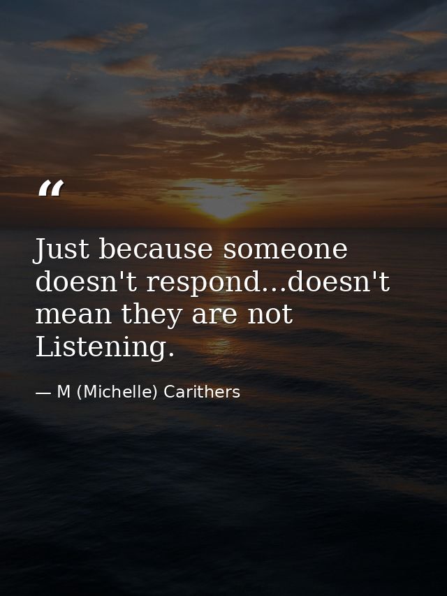 Just because someone doesn't respond...doesn't mean they are not Listening. — M (Michelle) Carithers