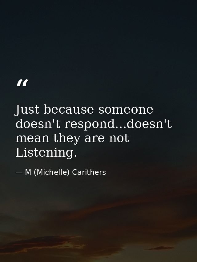 Just because someone doesn't respond...doesn't mean they are not Listening. — M (Michelle) Carithers
