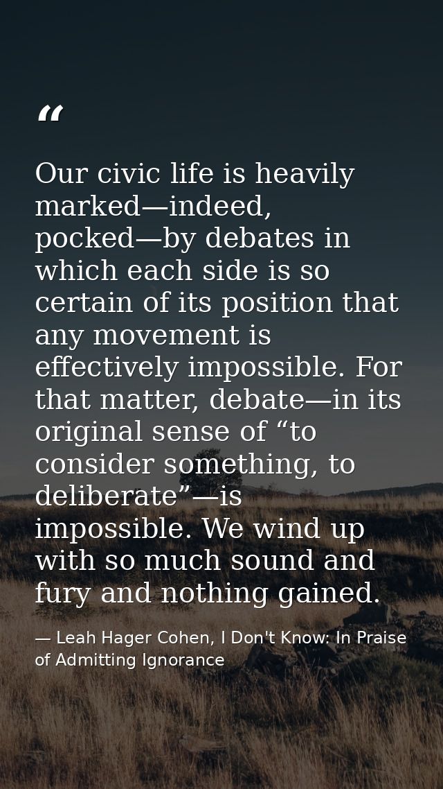 Our civic life is heavily marked—indeed, pocked—by debates in which each side is so certain of its position that any mov — Leah Hager Cohen, I Don't Know: In Praise of Admitting Ignorance