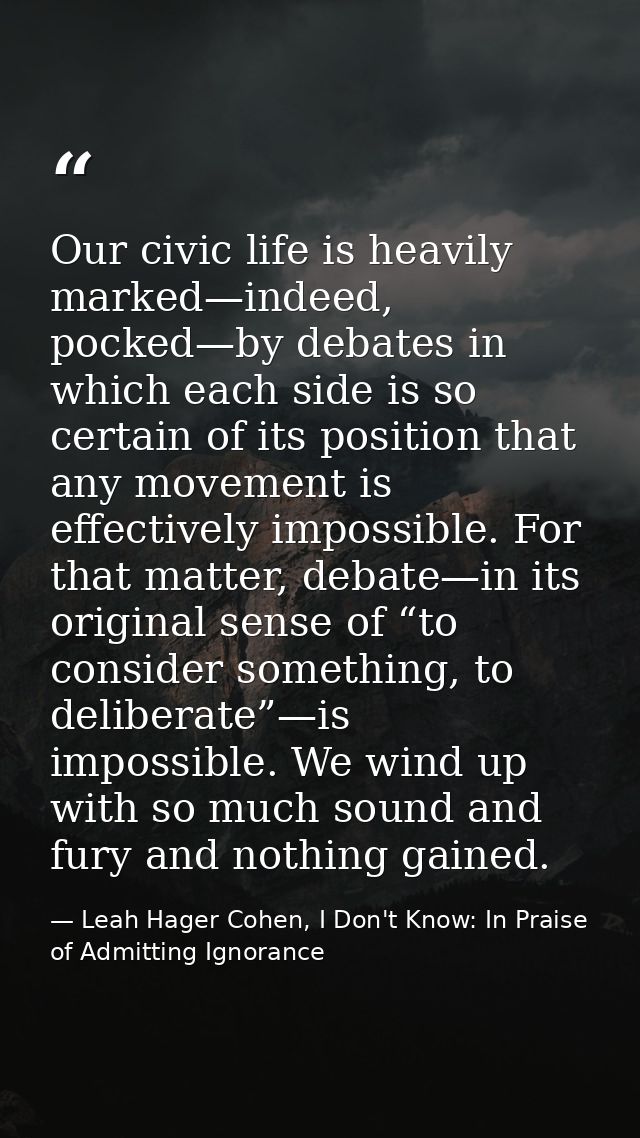 Our civic life is heavily marked—indeed, pocked—by debates in which each side is so certain of its position that any mov — Leah Hager Cohen, I Don't Know: In Praise of Admitting Ignorance