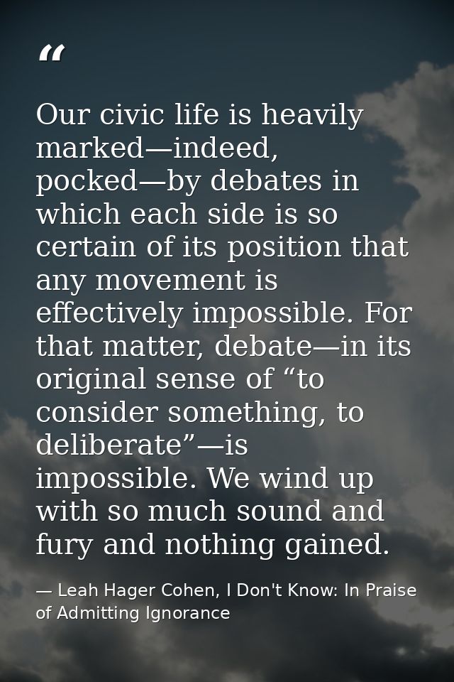 Our civic life is heavily marked—indeed, pocked—by debates in which each side is so certain of its position that any mov — Leah Hager Cohen, I Don't Know: In Praise of Admitting Ignorance