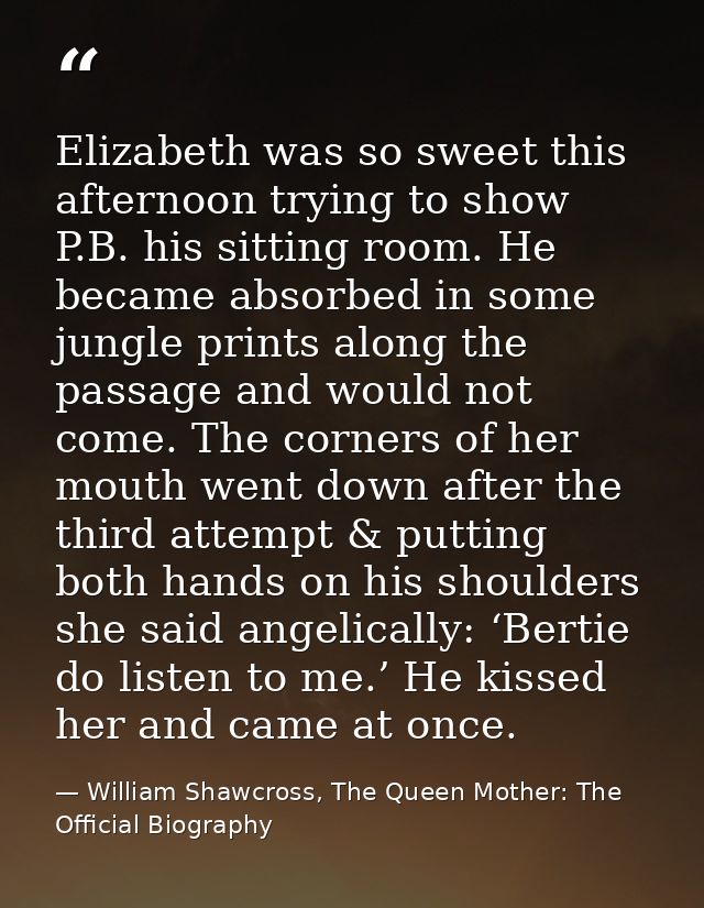 Elizabeth was so sweet this afternoon trying to show P.B. his sitting room. He became absorbed in some jungle prints alo — William Shawcross, The Queen Mother: The Official Biography