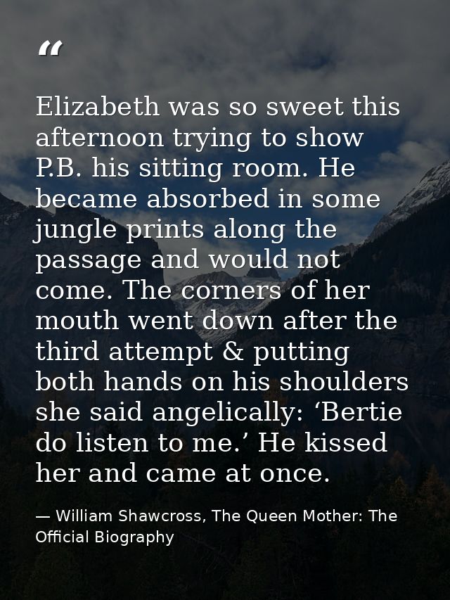 Elizabeth was so sweet this afternoon trying to show P.B. his sitting room. He became absorbed in some jungle prints alo — William Shawcross, The Queen Mother: The Official Biography