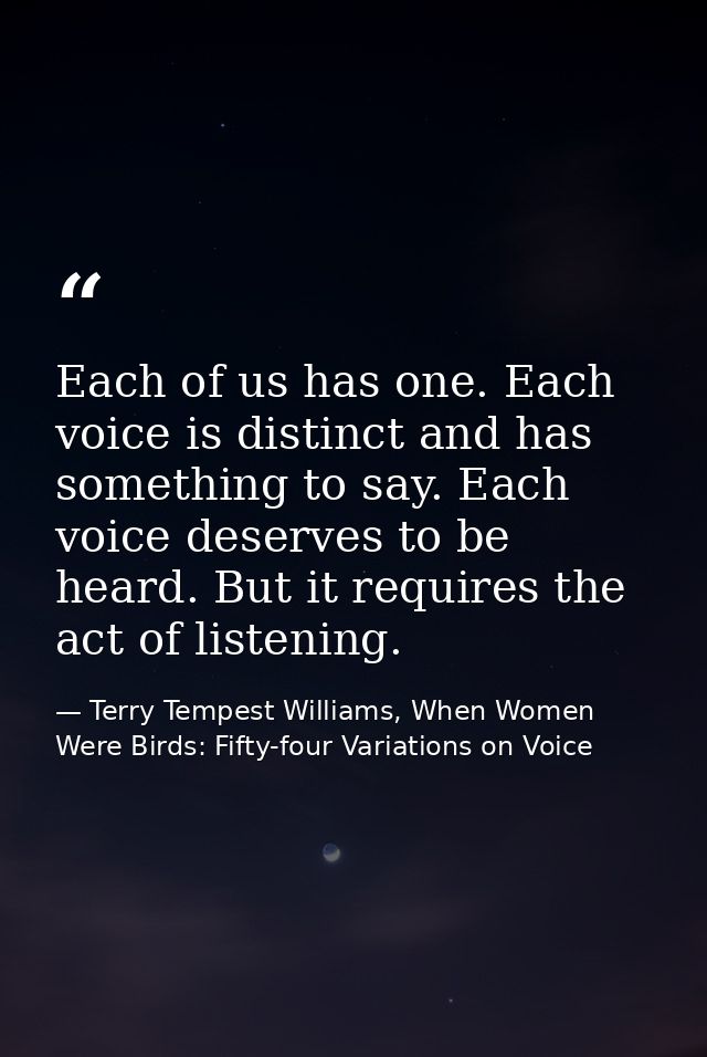 Each of us has one. Each voice is distinct and has something to say. Each voice deserves to be heard. But it requires th — Terry Tempest Williams, When Women Were Birds: Fifty-four Variations on Voice