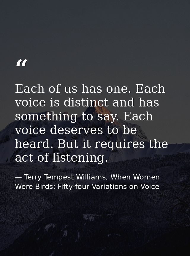 Each of us has one. Each voice is distinct and has something to say. Each voice deserves to be heard. But it requires th — Terry Tempest Williams, When Women Were Birds: Fifty-four Variations on Voice